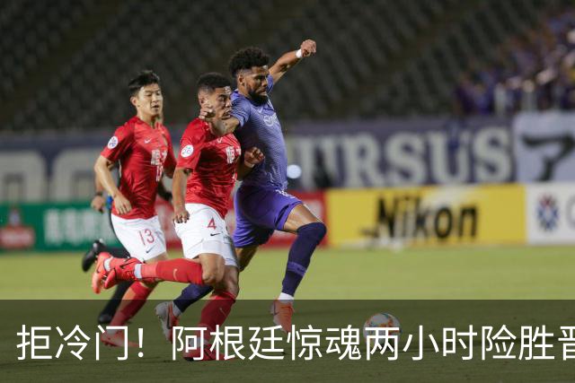 拒冷门！阿根廷惊魂两小时险胜晋级 这么踢保送签也不稳